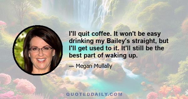 I'll quit coffee. It won't be easy drinking my Bailey's straight, but I'll get used to it. It'll still be the best part of waking up.