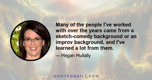 Many of the people I've worked with over the years came from a sketch-comedy background or an improv background, and I've learned a lot from them.