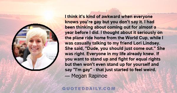 I think it's kind of awkward when everyone knows you're gay but you don't say it. I had been thinking about coming out for almost a year before I did. I thought about it seriously on the plane ride home from the World