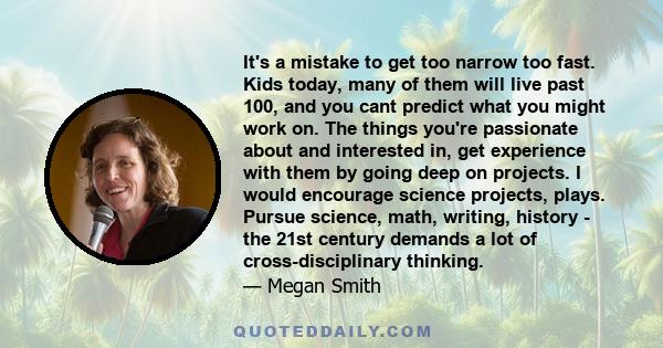 It's a mistake to get too narrow too fast. Kids today, many of them will live past 100, and you cant predict what you might work on. The things you're passionate about and interested in, get experience with them by