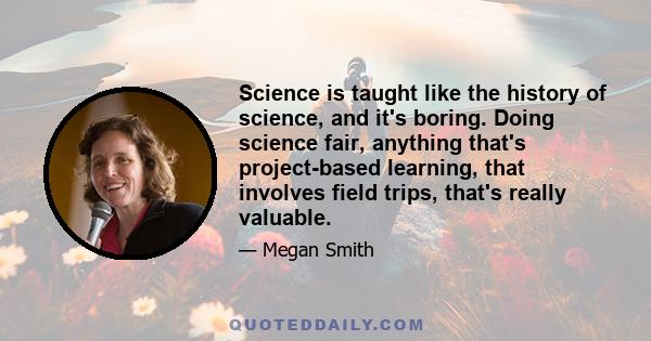 Science is taught like the history of science, and it's boring. Doing science fair, anything that's project-based learning, that involves field trips, that's really valuable.