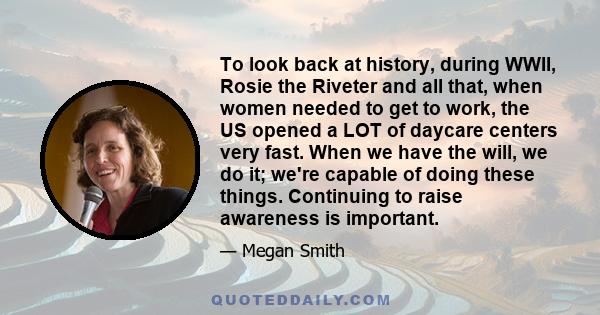 To look back at history, during WWII, Rosie the Riveter and all that, when women needed to get to work, the US opened a LOT of daycare centers very fast. When we have the will, we do it; we're capable of doing these