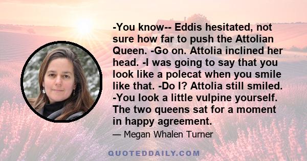 -You know-- Eddis hesitated, not sure how far to push the Attolian Queen. -Go on. Attolia inclined her head. -I was going to say that you look like a polecat when you smile like that. -Do I? Attolia still smiled. -You