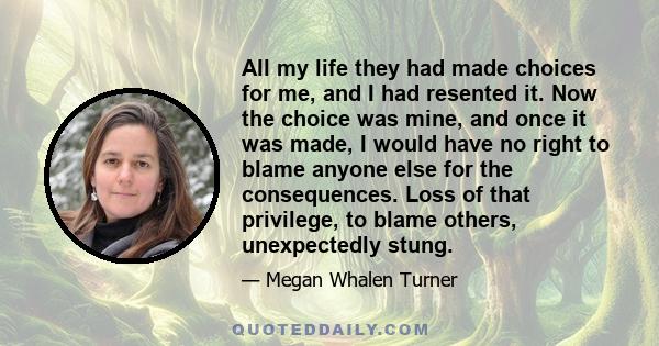 All my life they had made choices for me, and I had resented it. Now the choice was mine, and once it was made, I would have no right to blame anyone else for the consequences. Loss of that privilege, to blame others,