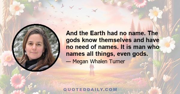 And the Earth had no name. The gods know themselves and have no need of names. It is man who names all things, even gods.