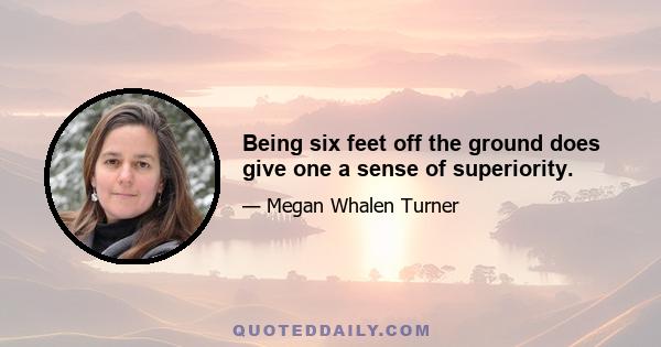 Being six feet off the ground does give one a sense of superiority.