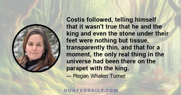 Costis followed, telling himself that it wasn't true that he and the king and even the stone under their feet were nothing but tissue, transparently thin, and that for a moment, the only real thing in the universe had