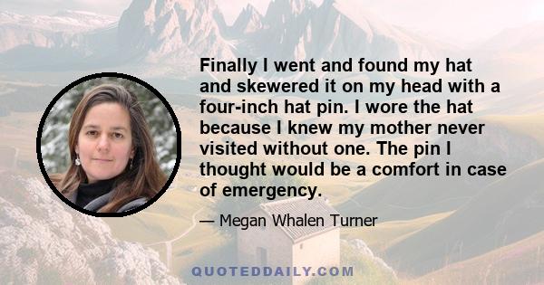 Finally I went and found my hat and skewered it on my head with a four-inch hat pin. I wore the hat because I knew my mother never visited without one. The pin I thought would be a comfort in case of emergency.