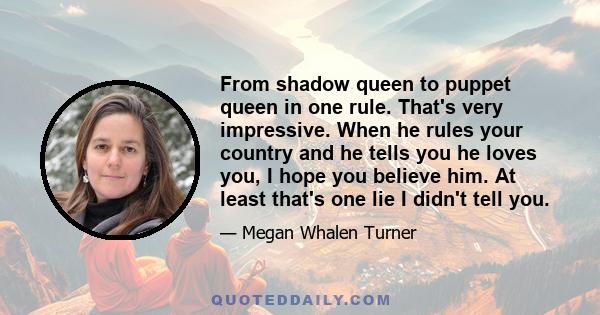 From shadow queen to puppet queen in one rule. That's very impressive. When he rules your country and he tells you he loves you, I hope you believe him. At least that's one lie I didn't tell you.