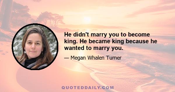 He didn't marry you to become king. He became king because he wanted to marry you.