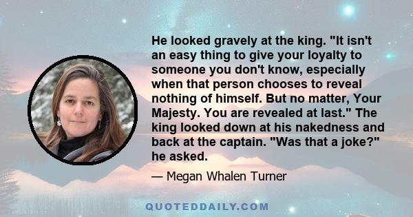 He looked gravely at the king. It isn't an easy thing to give your loyalty to someone you don't know, especially when that person chooses to reveal nothing of himself. But no matter, Your Majesty. You are revealed at