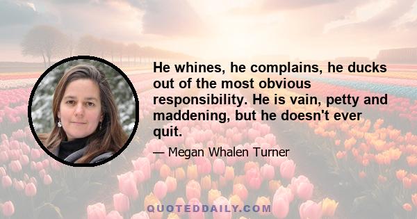 He whines, he complains, he ducks out of the most obvious responsibility. He is vain, petty and maddening, but he doesn't ever quit.