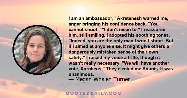 I am an ambassador, Akretenesh warned me, anger bringing his confidence back. You cannot shoot. I don't mean to, I reassured him, still smiling. I adopted his soothing tones. Indeed, you are the only man I won't shoot.