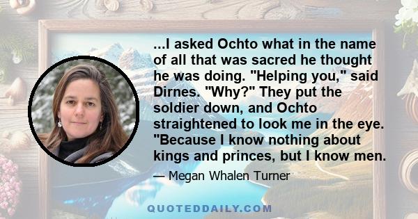 ...I asked Ochto what in the name of all that was sacred he thought he was doing. Helping you, said Dirnes. Why? They put the soldier down, and Ochto straightened to look me in the eye. Because I know nothing about