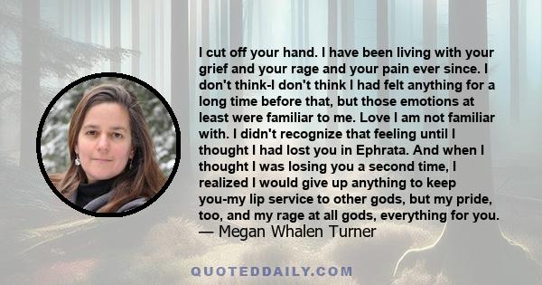 I cut off your hand. I have been living with your grief and your rage and your pain ever since. I don't think-I don't think I had felt anything for a long time before that, but those emotions at least were familiar to