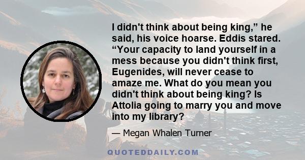 I didn't think about being king,” he said, his voice hoarse. Eddis stared. “Your capacity to land yourself in a mess because you didn't think first, Eugenides, will never cease to amaze me. What do you mean you didn't