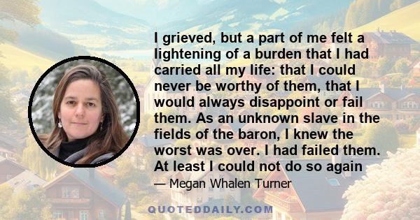 I grieved, but a part of me felt a lightening of a burden that I had carried all my life: that I could never be worthy of them, that I would always disappoint or fail them. As an unknown slave in the fields of the