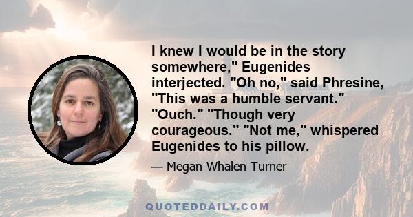 I knew I would be in the story somewhere, Eugenides interjected. Oh no, said Phresine, This was a humble servant. Ouch. Though very courageous. Not me, whispered Eugenides to his pillow.