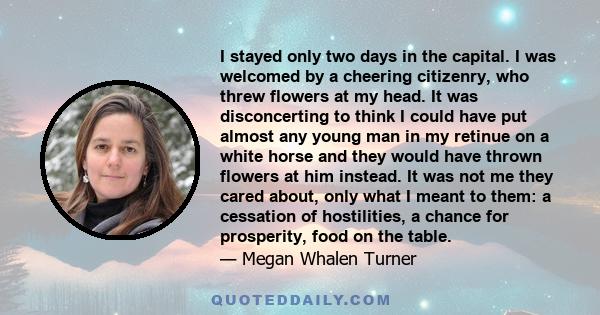 I stayed only two days in the capital. I was welcomed by a cheering citizenry, who threw flowers at my head. It was disconcerting to think I could have put almost any young man in my retinue on a white horse and they