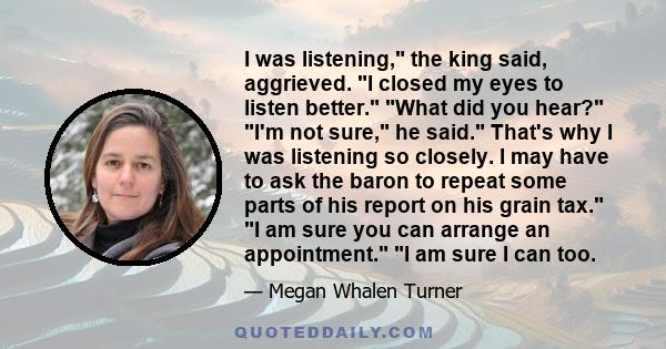 I was listening, the king said, aggrieved. I closed my eyes to listen better. What did you hear? I'm not sure, he said. That's why I was listening so closely. I may have to ask the baron to repeat some parts of his