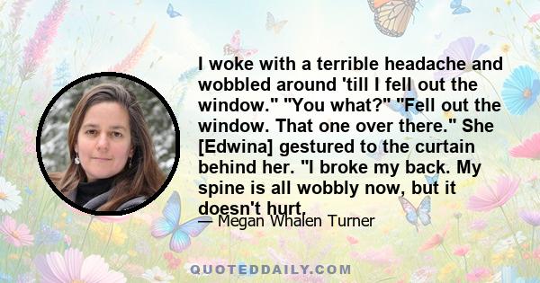 I woke with a terrible headache and wobbled around 'till I fell out the window. You what? Fell out the window. That one over there. She [Edwina] gestured to the curtain behind her. I broke my back. My spine is all