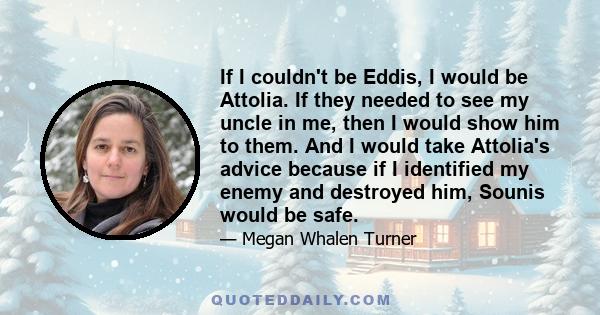 If I couldn't be Eddis, I would be Attolia. If they needed to see my uncle in me, then I would show him to them. And I would take Attolia's advice because if I identified my enemy and destroyed him, Sounis would be safe.