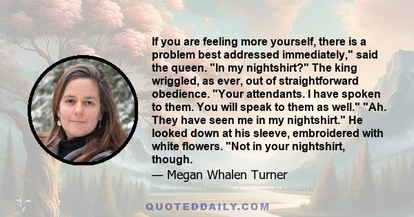 If you are feeling more yourself, there is a problem best addressed immediately, said the queen. In my nightshirt? The king wriggled, as ever, out of straightforward obedience. Your attendants. I have spoken to them.