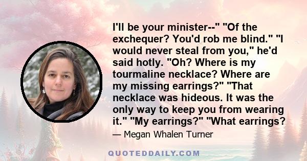 I'll be your minister-- Of the exchequer? You'd rob me blind. I would never steal from you, he'd said hotly. Oh? Where is my tourmaline necklace? Where are my missing earrings? That necklace was hideous. It was the only 