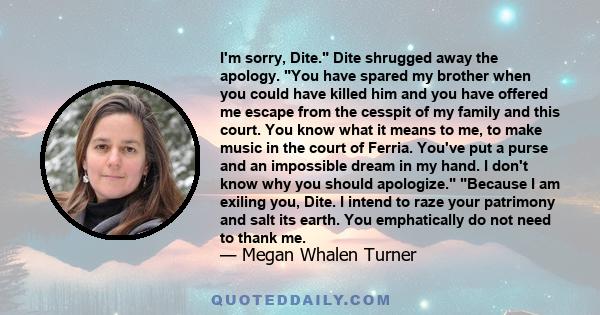 I'm sorry, Dite. Dite shrugged away the apology. You have spared my brother when you could have killed him and you have offered me escape from the cesspit of my family and this court. You know what it means to me, to