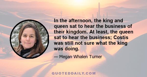 In the afternoon, the king and queen sat to hear the business of their kingdom. At least, the queen sat to hear the business; Costis was still not sure what the king was doing.