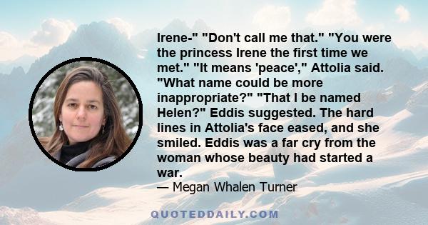 Irene- Don't call me that. You were the princess Irene the first time we met. It means 'peace', Attolia said. What name could be more inappropriate? That I be named Helen? Eddis suggested. The hard lines in Attolia's