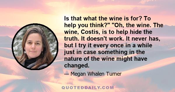 Is that what the wine is for? To help you think? Oh, the wine. The wine, Costis, is to help hide the truth. It doesn't work. It never has, but I try it every once in a while just in case something in the nature of the