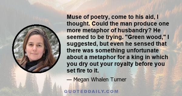 Muse of poetry, come to his aid, I thought. Could the man produce one more metaphor of husbandry? He seemed to be trying. Green wood, I suggested, but even he sensed that there was something unfortunate about a metaphor 