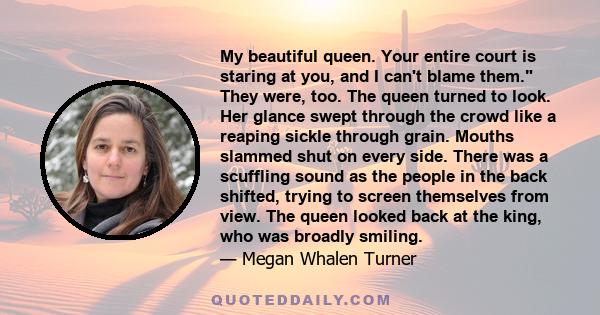 My beautiful queen. Your entire court is staring at you, and I can't blame them. They were, too. The queen turned to look. Her glance swept through the crowd like a reaping sickle through grain. Mouths slammed shut on