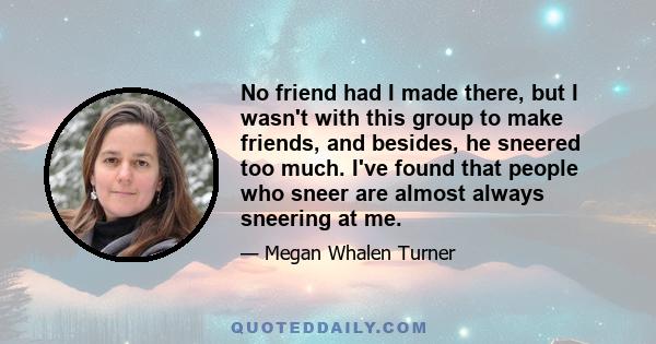 No friend had I made there, but I wasn't with this group to make friends, and besides, he sneered too much. I've found that people who sneer are almost always sneering at me.