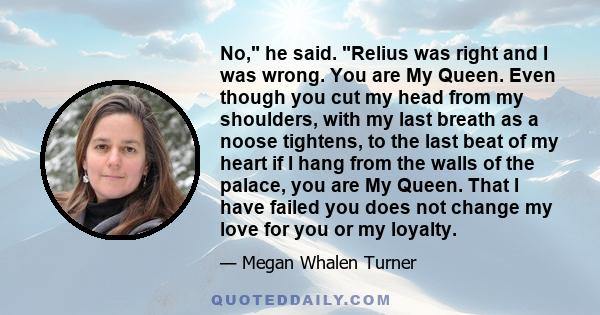 No, he said. Relius was right and I was wrong. You are My Queen. Even though you cut my head from my shoulders, with my last breath as a noose tightens, to the last beat of my heart if I hang from the walls of the