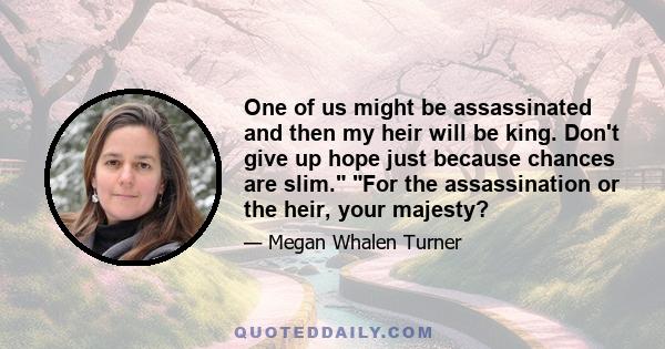 One of us might be assassinated and then my heir will be king. Don't give up hope just because chances are slim. For the assassination or the heir, your majesty?