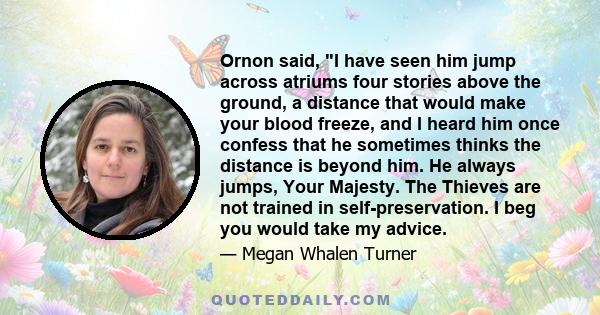 Ornon said, I have seen him jump across atriums four stories above the ground, a distance that would make your blood freeze, and I heard him once confess that he sometimes thinks the distance is beyond him. He always