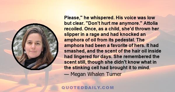 Please, he whispered. His voice was low but clear. Don't hurt me anymore. Attolia recoiled. Once, as a child, she'd thrown her slipper in a rage and had knocked an amphora of oil from its pedestal. The amphora had been