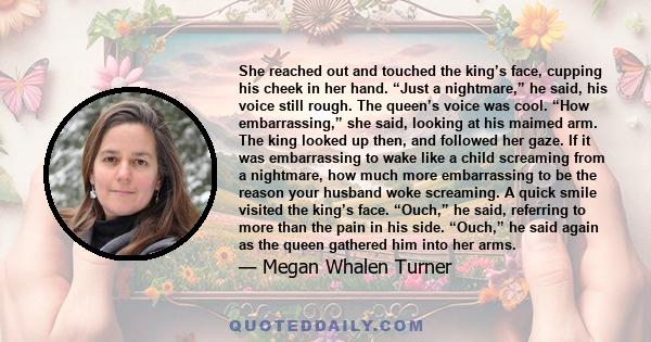 She reached out and touched the king’s face, cupping his cheek in her hand. “Just a nightmare,” he said, his voice still rough. The queen’s voice was cool. “How embarrassing,” she said, looking at his maimed arm. The