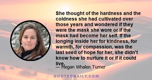 She thought of the hardness and the coldness she had cultivated over those years and wondered if they were the mask she wore or if the mask had become her self. If the longing inside her for kindness, for warmth, for