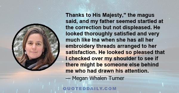 Thanks to His Majesty, the magus said, and my father seemed startled at the correction but not displeased. He looked thoroughly satisfied and very much like Ina when she has all her embroidery threads arranged to her