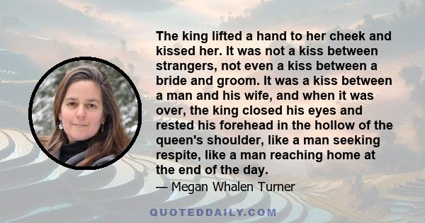 The king lifted a hand to her cheek and kissed her. It was not a kiss between strangers, not even a kiss between a bride and groom. It was a kiss between a man and his wife, and when it was over, the king closed his