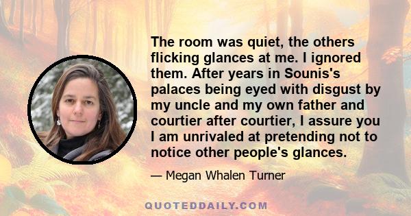 The room was quiet, the others flicking glances at me. I ignored them. After years in Sounis's palaces being eyed with disgust by my uncle and my own father and courtier after courtier, I assure you I am unrivaled at