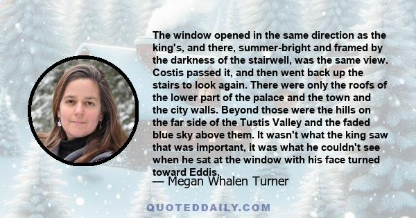 The window opened in the same direction as the king's, and there, summer-bright and framed by the darkness of the stairwell, was the same view. Costis passed it, and then went back up the stairs to look again. There