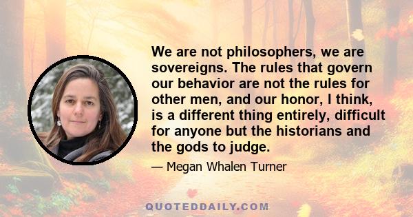 We are not philosophers, we are sovereigns. The rules that govern our behavior are not the rules for other men, and our honor, I think, is a different thing entirely, difficult for anyone but the historians and the gods 