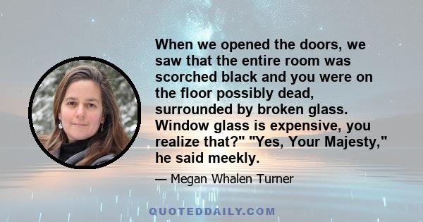 When we opened the doors, we saw that the entire room was scorched black and you were on the floor possibly dead, surrounded by broken glass. Window glass is expensive, you realize that? Yes, Your Majesty, he said