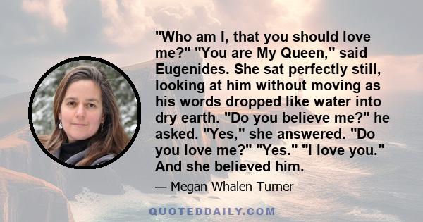 Who am I, that you should love me? You are My Queen, said Eugenides. She sat perfectly still, looking at him without moving as his words dropped like water into dry earth. Do you believe me? he asked. Yes, she answered. 