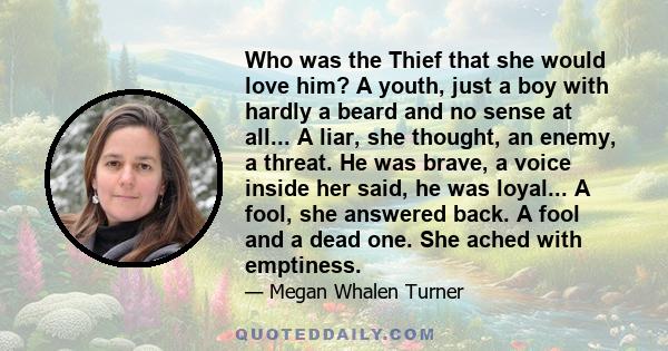 Who was the Thief that she would love him? A youth, just a boy with hardly a beard and no sense at all... A liar, she thought, an enemy, a threat. He was brave, a voice inside her said, he was loyal... A fool, she