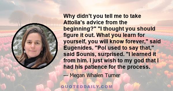 Why didn't you tell me to take Attolia's advice from the beginning? I thought you should figure it out. What you learn for yourself, you will know forever, said Eugenides. Pol used to say that, said Sounis, surprised. I 